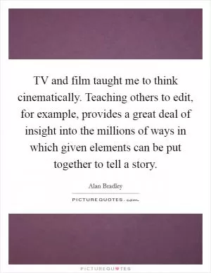 TV and film taught me to think cinematically. Teaching others to edit, for example, provides a great deal of insight into the millions of ways in which given elements can be put together to tell a story Picture Quote #1