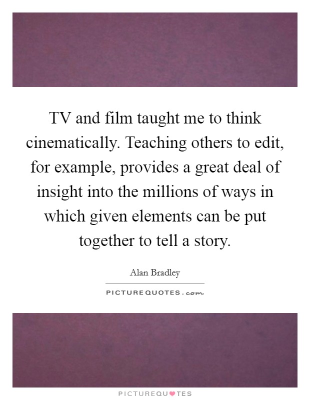 TV and film taught me to think cinematically. Teaching others to edit, for example, provides a great deal of insight into the millions of ways in which given elements can be put together to tell a story Picture Quote #1