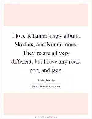 I love Rihanna’s new album, Skrillex, and Norah Jones. They’re are all very different, but I love any rock, pop, and jazz Picture Quote #1
