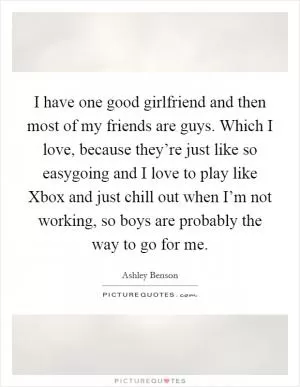 I have one good girlfriend and then most of my friends are guys. Which I love, because they’re just like so easygoing and I love to play like Xbox and just chill out when I’m not working, so boys are probably the way to go for me Picture Quote #1