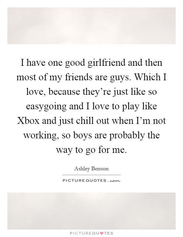 I have one good girlfriend and then most of my friends are guys. Which I love, because they're just like so easygoing and I love to play like Xbox and just chill out when I'm not working, so boys are probably the way to go for me Picture Quote #1