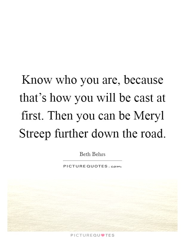 Know who you are, because that's how you will be cast at first. Then you can be Meryl Streep further down the road Picture Quote #1