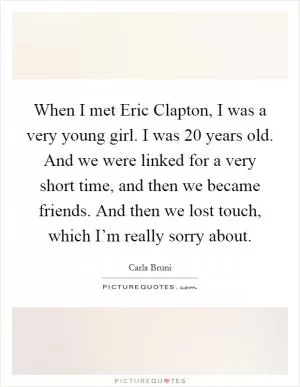 When I met Eric Clapton, I was a very young girl. I was 20 years old. And we were linked for a very short time, and then we became friends. And then we lost touch, which I’m really sorry about Picture Quote #1