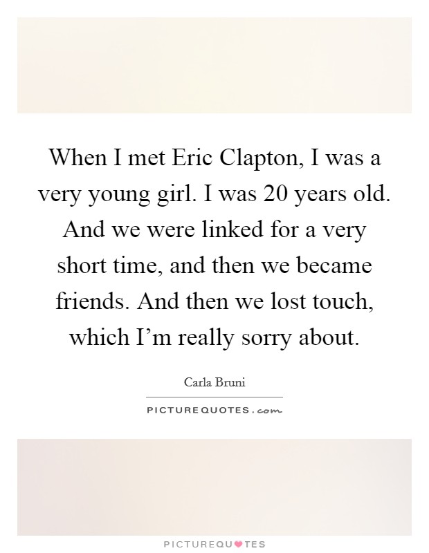 When I met Eric Clapton, I was a very young girl. I was 20 years old. And we were linked for a very short time, and then we became friends. And then we lost touch, which I'm really sorry about Picture Quote #1