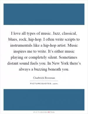 I love all types of music. Jazz, classical, blues, rock, hip-hop. I often write scripts to instrumentals like a hip-hop artist. Music inspires me to write. It’s either music playing or completely silent. Sometimes distant sound fuels you. In New York there’s always a buzzing beneath you Picture Quote #1