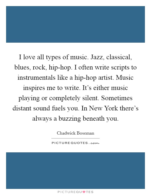 I love all types of music. Jazz, classical, blues, rock, hip-hop. I often write scripts to instrumentals like a hip-hop artist. Music inspires me to write. It's either music playing or completely silent. Sometimes distant sound fuels you. In New York there's always a buzzing beneath you Picture Quote #1