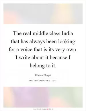 The real middle class India that has always been looking for a voice that is its very own. I write about it because I belong to it Picture Quote #1