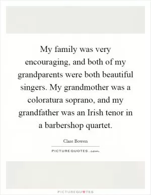 My family was very encouraging, and both of my grandparents were both beautiful singers. My grandmother was a coloratura soprano, and my grandfather was an Irish tenor in a barbershop quartet Picture Quote #1