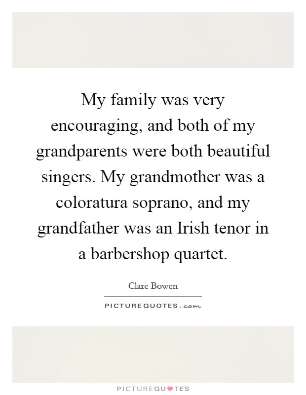 My family was very encouraging, and both of my grandparents were both beautiful singers. My grandmother was a coloratura soprano, and my grandfather was an Irish tenor in a barbershop quartet Picture Quote #1