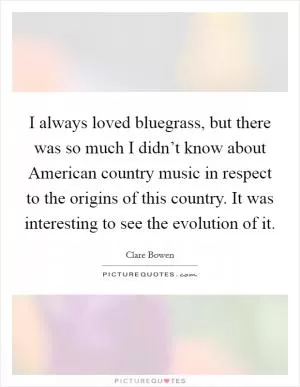 I always loved bluegrass, but there was so much I didn’t know about American country music in respect to the origins of this country. It was interesting to see the evolution of it Picture Quote #1