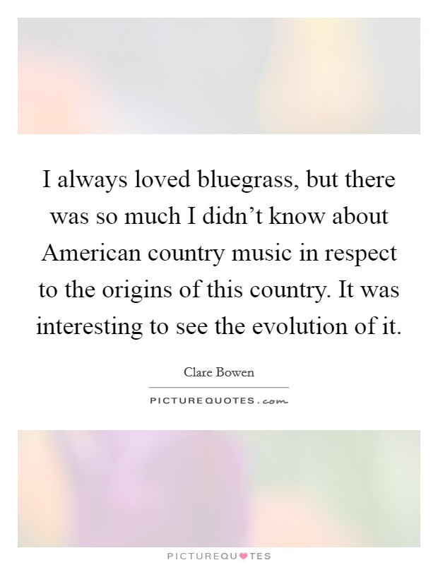 I always loved bluegrass, but there was so much I didn't know about American country music in respect to the origins of this country. It was interesting to see the evolution of it Picture Quote #1