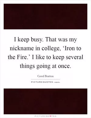 I keep busy. That was my nickname in college, ‘Iron to the Fire.’ I like to keep several things going at once Picture Quote #1