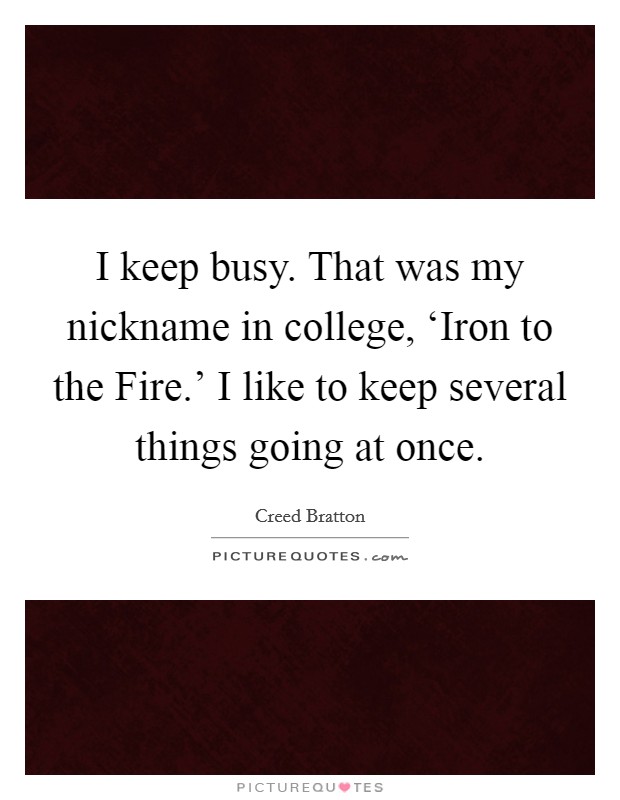 I keep busy. That was my nickname in college, ‘Iron to the Fire.' I like to keep several things going at once Picture Quote #1