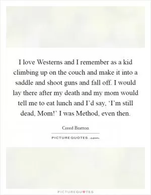 I love Westerns and I remember as a kid climbing up on the couch and make it into a saddle and shoot guns and fall off. I would lay there after my death and my mom would tell me to eat lunch and I’d say, ‘I’m still dead, Mom!’ I was Method, even then Picture Quote #1