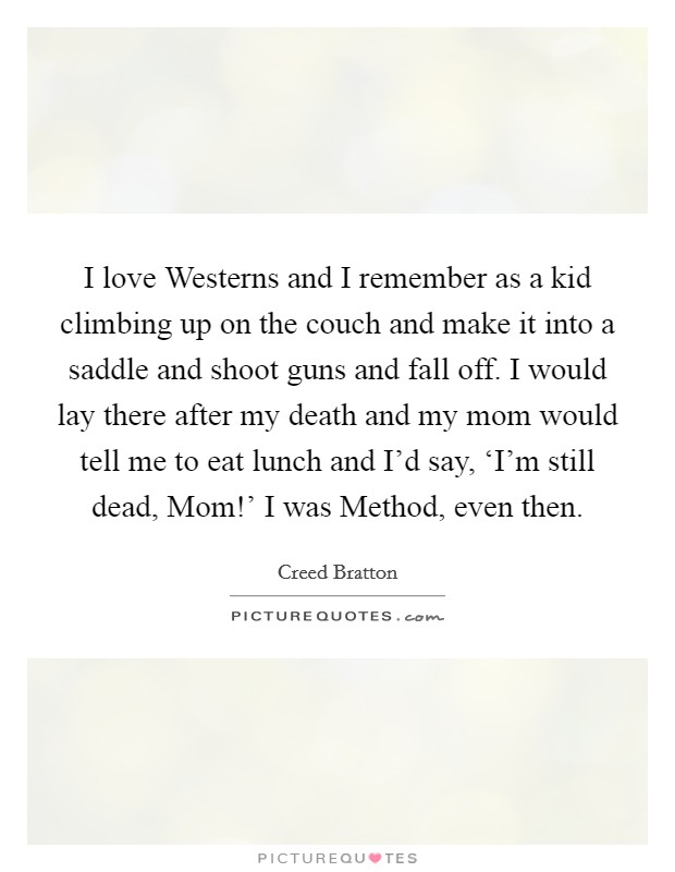 I love Westerns and I remember as a kid climbing up on the couch and make it into a saddle and shoot guns and fall off. I would lay there after my death and my mom would tell me to eat lunch and I'd say, ‘I'm still dead, Mom!' I was Method, even then Picture Quote #1