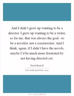 And I didn’t grow up wanting to be a director. I grew up wanting to be a writer, so for me, that was always the goal - to be a novelist, not a screenwriter. And I think, again, if I didn’t have the novels, maybe I’d be much more frustrated by not having directed yet Picture Quote #1