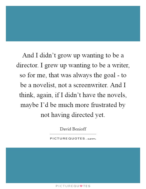 And I didn't grow up wanting to be a director. I grew up wanting to be a writer, so for me, that was always the goal - to be a novelist, not a screenwriter. And I think, again, if I didn't have the novels, maybe I'd be much more frustrated by not having directed yet Picture Quote #1