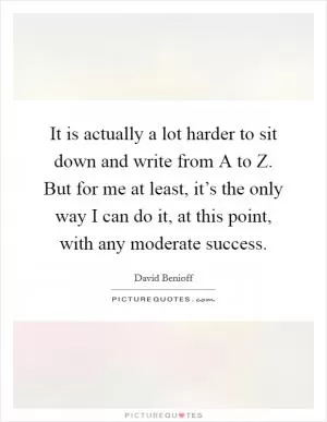 It is actually a lot harder to sit down and write from A to Z. But for me at least, it’s the only way I can do it, at this point, with any moderate success Picture Quote #1