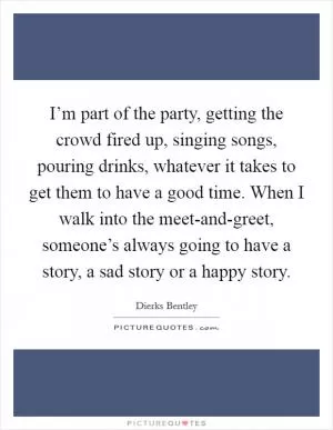 I’m part of the party, getting the crowd fired up, singing songs, pouring drinks, whatever it takes to get them to have a good time. When I walk into the meet-and-greet, someone’s always going to have a story, a sad story or a happy story Picture Quote #1