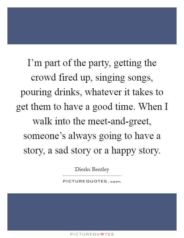 I'm part of the party, getting the crowd fired up, singing songs, pouring drinks, whatever it takes to get them to have a good time. When I walk into the meet-and-greet, someone's always going to have a story, a sad story or a happy story Picture Quote #1