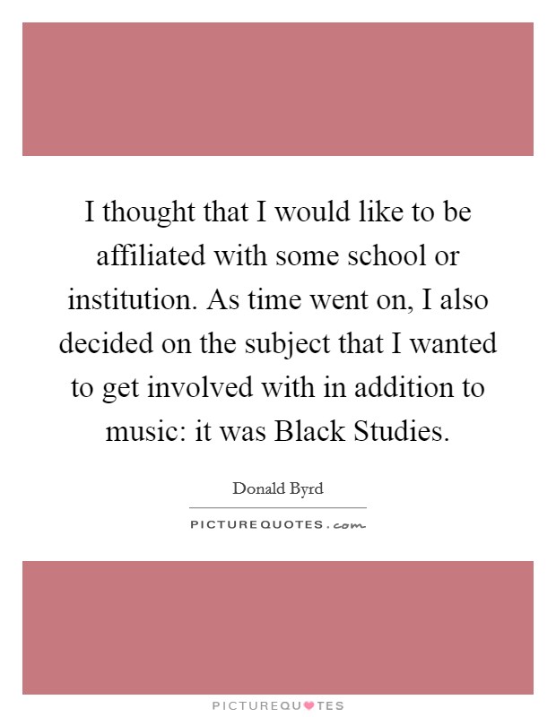 I thought that I would like to be affiliated with some school or institution. As time went on, I also decided on the subject that I wanted to get involved with in addition to music: it was Black Studies Picture Quote #1