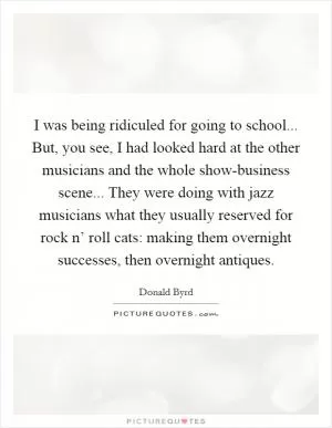 I was being ridiculed for going to school... But, you see, I had looked hard at the other musicians and the whole show-business scene... They were doing with jazz musicians what they usually reserved for rock n’ roll cats: making them overnight successes, then overnight antiques Picture Quote #1