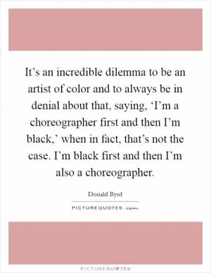 It’s an incredible dilemma to be an artist of color and to always be in denial about that, saying, ‘I’m a choreographer first and then I’m black,’ when in fact, that’s not the case. I’m black first and then I’m also a choreographer Picture Quote #1