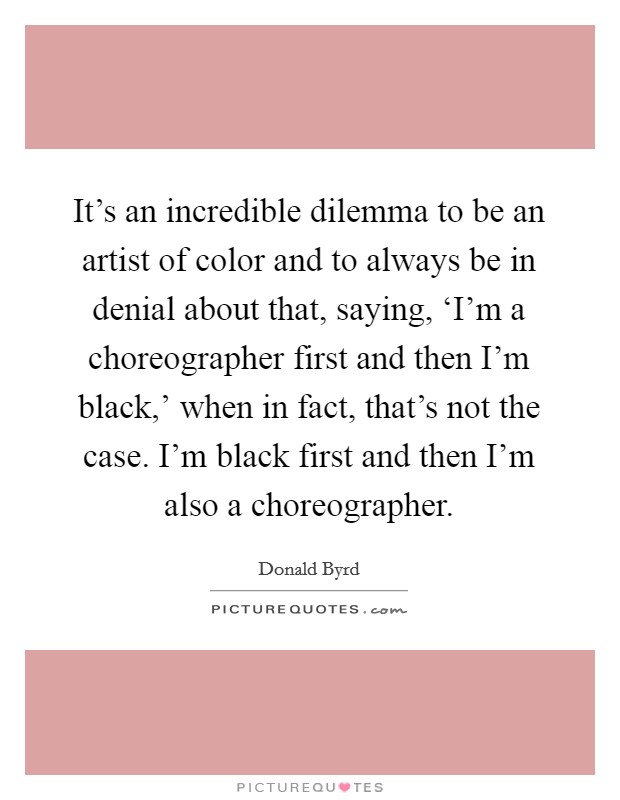It's an incredible dilemma to be an artist of color and to always be in denial about that, saying, ‘I'm a choreographer first and then I'm black,' when in fact, that's not the case. I'm black first and then I'm also a choreographer Picture Quote #1