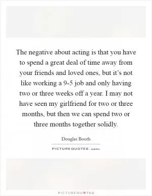 The negative about acting is that you have to spend a great deal of time away from your friends and loved ones, but it’s not like working a 9-5 job and only having two or three weeks off a year. I may not have seen my girlfriend for two or three months, but then we can spend two or three months together solidly Picture Quote #1