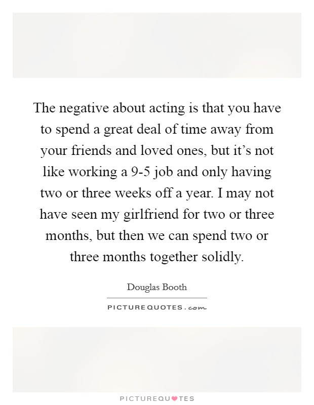 The negative about acting is that you have to spend a great deal of time away from your friends and loved ones, but it's not like working a 9-5 job and only having two or three weeks off a year. I may not have seen my girlfriend for two or three months, but then we can spend two or three months together solidly Picture Quote #1