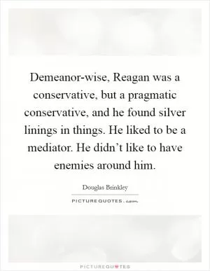 Demeanor-wise, Reagan was a conservative, but a pragmatic conservative, and he found silver linings in things. He liked to be a mediator. He didn’t like to have enemies around him Picture Quote #1