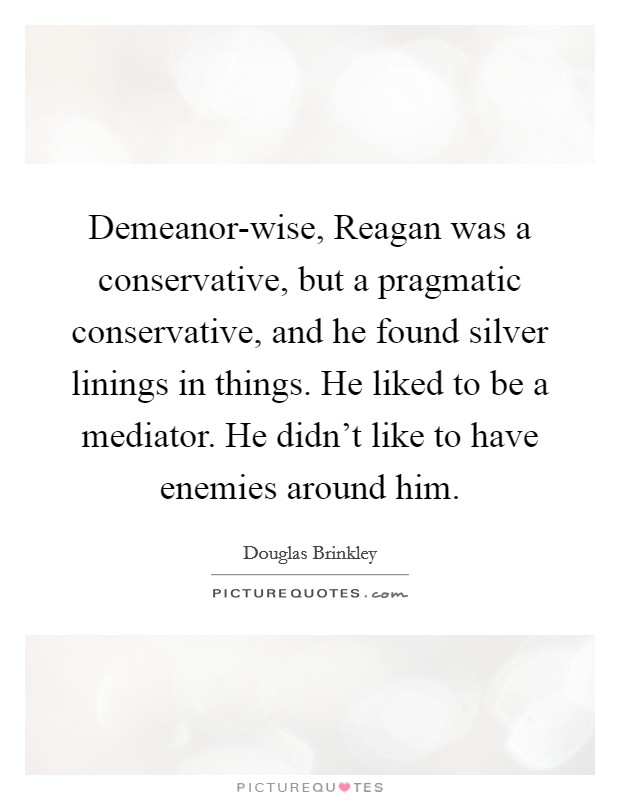 Demeanor-wise, Reagan was a conservative, but a pragmatic conservative, and he found silver linings in things. He liked to be a mediator. He didn't like to have enemies around him Picture Quote #1