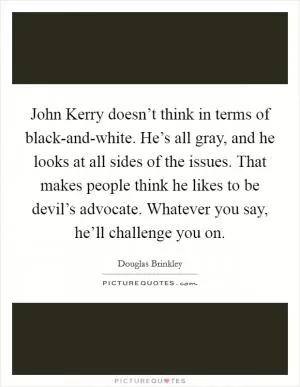 John Kerry doesn’t think in terms of black-and-white. He’s all gray, and he looks at all sides of the issues. That makes people think he likes to be devil’s advocate. Whatever you say, he’ll challenge you on Picture Quote #1