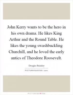 John Kerry wants to be the hero in his own drama. He likes King Arthur and the Round Table. He likes the young swashbuckling Churchill, and he loved the early antics of Theodore Roosevelt Picture Quote #1