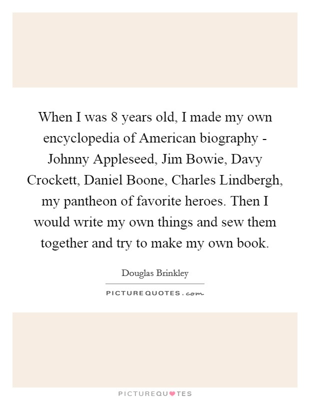 When I was 8 years old, I made my own encyclopedia of American biography - Johnny Appleseed, Jim Bowie, Davy Crockett, Daniel Boone, Charles Lindbergh, my pantheon of favorite heroes. Then I would write my own things and sew them together and try to make my own book Picture Quote #1