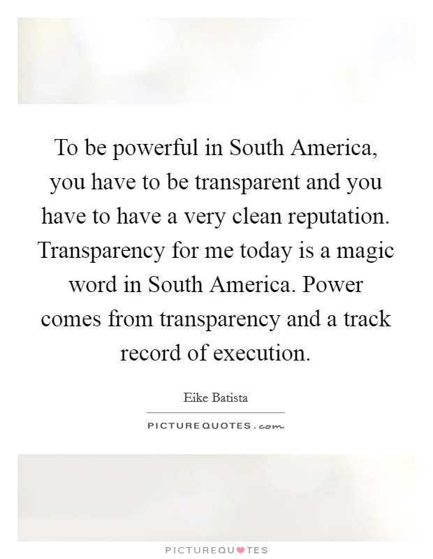 To be powerful in South America, you have to be transparent and you have to have a very clean reputation. Transparency for me today is a magic word in South America. Power comes from transparency and a track record of execution Picture Quote #1
