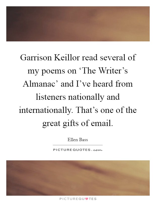 Garrison Keillor read several of my poems on ‘The Writer's Almanac' and I've heard from listeners nationally and internationally. That's one of the great gifts of email Picture Quote #1
