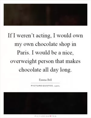 If I weren’t acting, I would own my own chocolate shop in Paris. I would be a nice, overweight person that makes chocolate all day long Picture Quote #1
