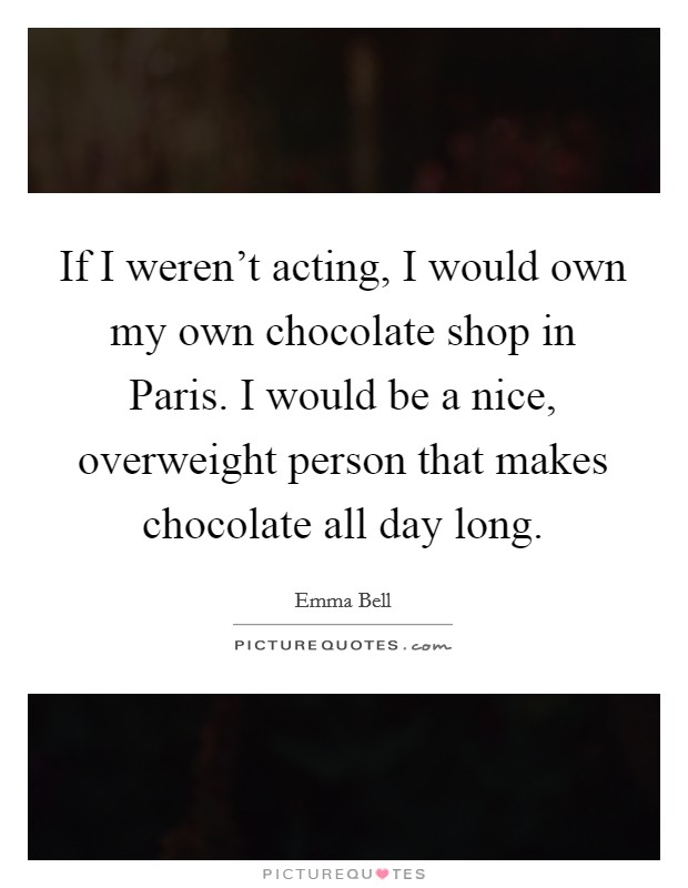 If I weren't acting, I would own my own chocolate shop in Paris. I would be a nice, overweight person that makes chocolate all day long Picture Quote #1
