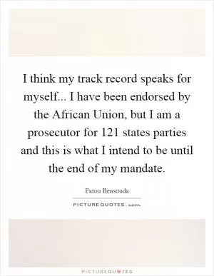 I think my track record speaks for myself... I have been endorsed by the African Union, but I am a prosecutor for 121 states parties and this is what I intend to be until the end of my mandate Picture Quote #1