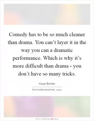 Comedy has to be so much cleaner than drama. You can’t layer it in the way you can a dramatic performance. Which is why it’s more difficult than drama - you don’t have so many tricks Picture Quote #1