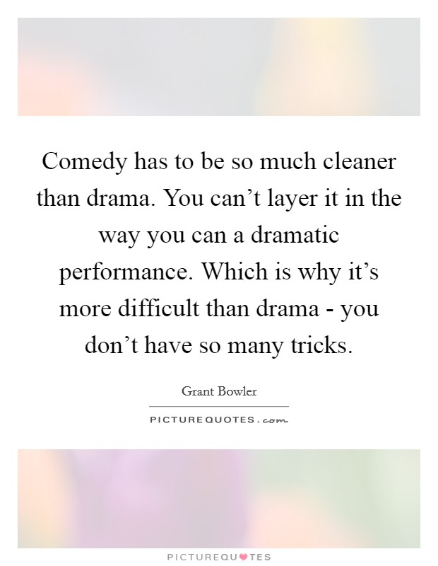 Comedy has to be so much cleaner than drama. You can't layer it in the way you can a dramatic performance. Which is why it's more difficult than drama - you don't have so many tricks Picture Quote #1
