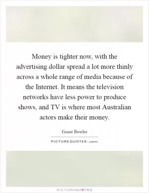 Money is tighter now, with the advertising dollar spread a lot more thinly across a whole range of media because of the Internet. It means the television networks have less power to produce shows, and TV is where most Australian actors make their money Picture Quote #1