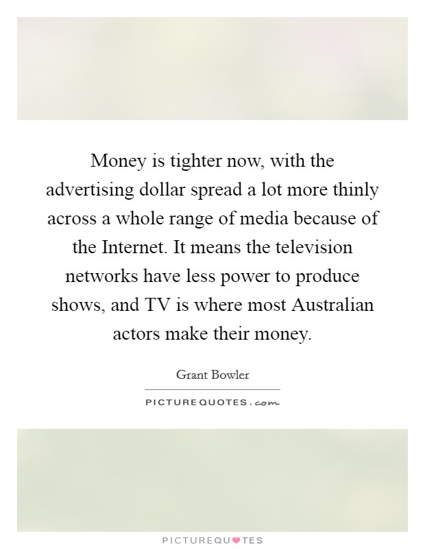 Money is tighter now, with the advertising dollar spread a lot more thinly across a whole range of media because of the Internet. It means the television networks have less power to produce shows, and TV is where most Australian actors make their money Picture Quote #1