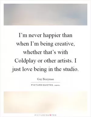 I’m never happier than when I’m being creative, whether that’s with Coldplay or other artists. I just love being in the studio Picture Quote #1