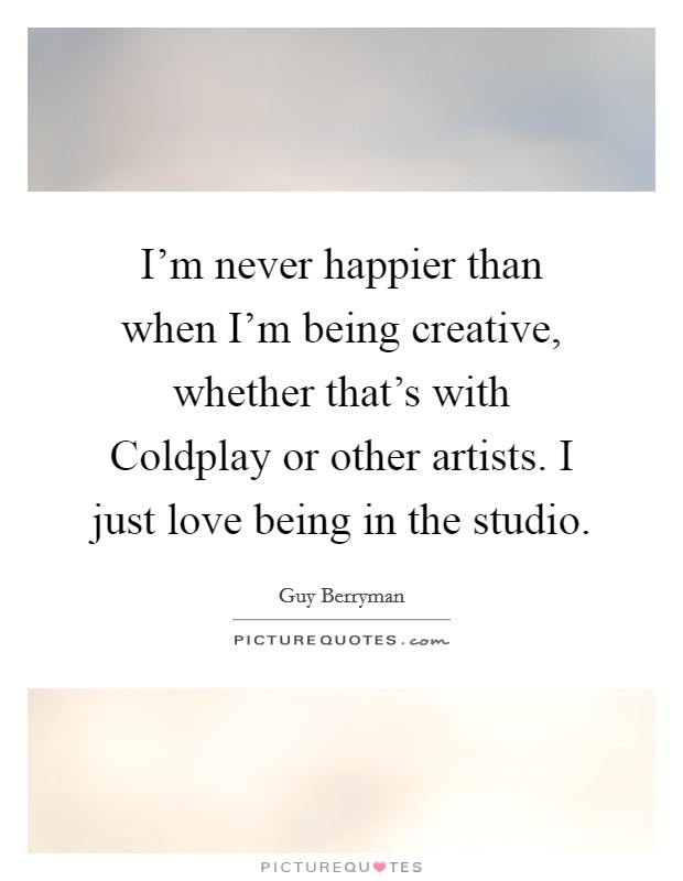I'm never happier than when I'm being creative, whether that's with Coldplay or other artists. I just love being in the studio Picture Quote #1