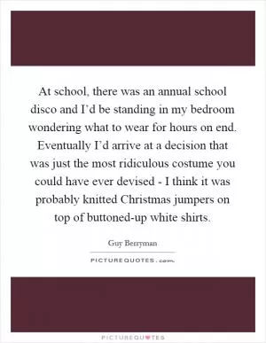 At school, there was an annual school disco and I’d be standing in my bedroom wondering what to wear for hours on end. Eventually I’d arrive at a decision that was just the most ridiculous costume you could have ever devised - I think it was probably knitted Christmas jumpers on top of buttoned-up white shirts Picture Quote #1