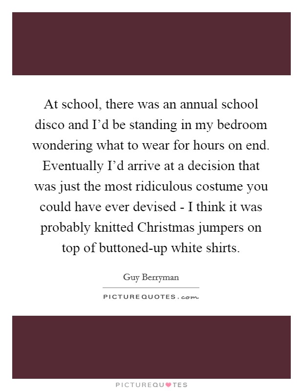 At school, there was an annual school disco and I'd be standing in my bedroom wondering what to wear for hours on end. Eventually I'd arrive at a decision that was just the most ridiculous costume you could have ever devised - I think it was probably knitted Christmas jumpers on top of buttoned-up white shirts Picture Quote #1
