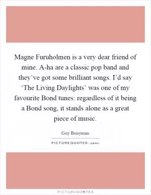 Magne Furuholmen is a very dear friend of mine. A-ha are a classic pop band and they’ve got some brilliant songs. I’d say ‘The Living Daylights’ was one of my favourite Bond tunes: regardless of it being a Bond song, it stands alone as a great piece of music Picture Quote #1