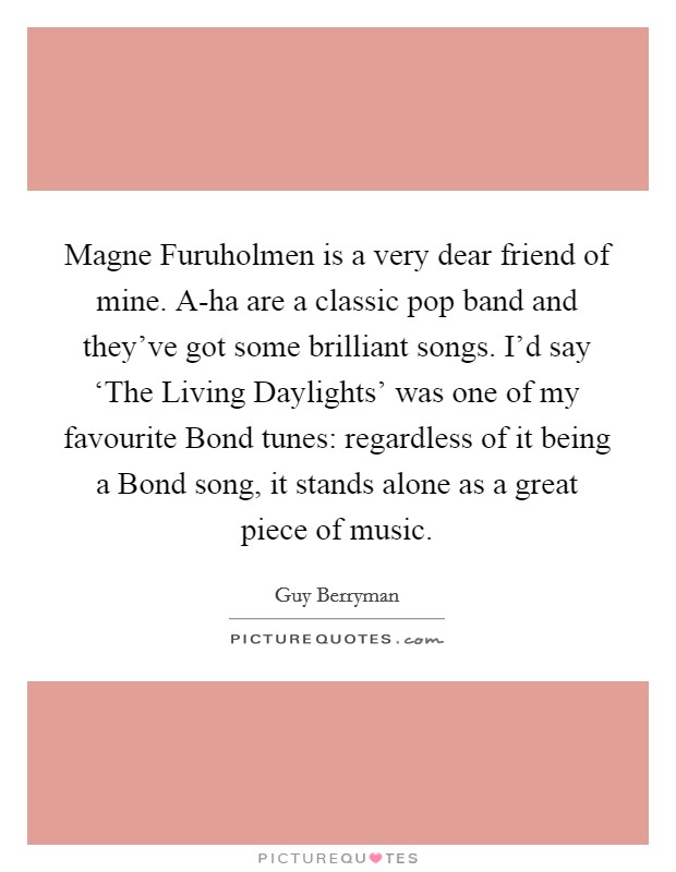 Magne Furuholmen is a very dear friend of mine. A-ha are a classic pop band and they've got some brilliant songs. I'd say ‘The Living Daylights' was one of my favourite Bond tunes: regardless of it being a Bond song, it stands alone as a great piece of music Picture Quote #1